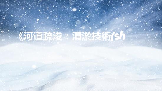 《河道疏浚：清淤技術(shù)交底，助力水域暢行》